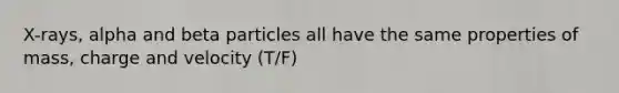 X-rays, alpha and beta particles all have the same properties of mass, charge and velocity (T/F)