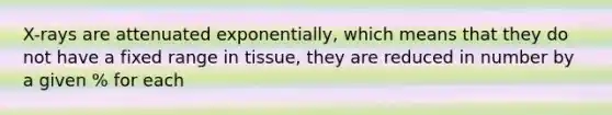 X-rays are attenuated exponentially, which means that they do not have a fixed range in tissue, they are reduced in number by a given % for each