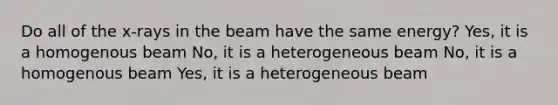 Do all of the x-rays in the beam have the same energy? Yes, it is a homogenous beam No, it is a heterogeneous beam No, it is a homogenous beam Yes, it is a heterogeneous beam