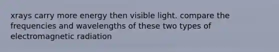 xrays carry more energy then visible light. compare the frequencies and wavelengths of these two types of electromagnetic radiation