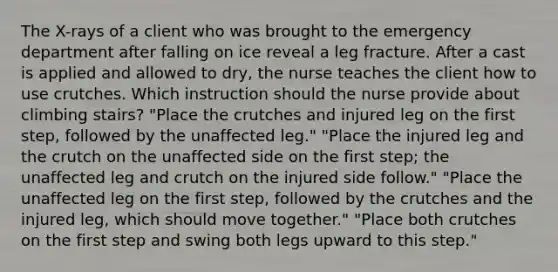 The X-rays of a client who was brought to the emergency department after falling on ice reveal a leg fracture. After a cast is applied and allowed to dry, the nurse teaches the client how to use crutches. Which instruction should the nurse provide about climbing stairs? "Place the crutches and injured leg on the first step, followed by the unaffected leg." "Place the injured leg and the crutch on the unaffected side on the first step; the unaffected leg and crutch on the injured side follow." "Place the unaffected leg on the first step, followed by the crutches and the injured leg, which should move together." "Place both crutches on the first step and swing both legs upward to this step."