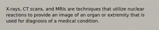 X-rays, CT scans, and MRIs are techniques that utilize nuclear reactions to provide an image of an organ or extremity that is used for diagnosis of a medical condition.