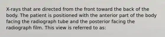 X-rays that are directed from the front toward the back of the body. The patient is positioned with the anterior part of the body facing the radiograph tube and the posterior facing the radiograph film. This view is referred to as: