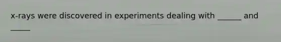 x-rays were discovered in experiments dealing with ______ and _____