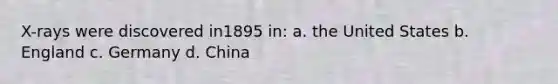X-rays were discovered in1895 in: a. the United States b. England c. Germany d. China