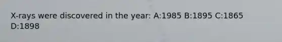 X-rays were discovered in the year: A:1985 B:1895 C:1865 D:1898