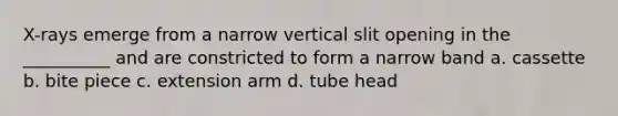 X-rays emerge from a narrow vertical slit opening in the __________ and are constricted to form a narrow band a. cassette b. bite piece c. extension arm d. tube head