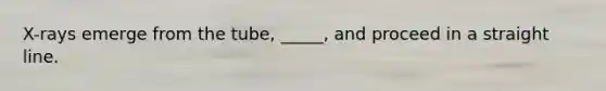 X-rays emerge from the tube, _____, and proceed in a straight line.