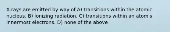 X-rays are emitted by way of A) transitions within the atomic nucleus. B) ionizing radiation. C) transitions within an atom's innermost electrons. D) none of the above