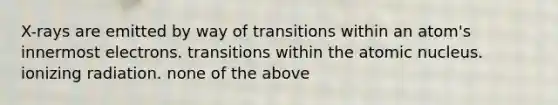 X-rays are emitted by way of transitions within an atom's innermost electrons. transitions within the atomic nucleus. ionizing radiation. none of the above