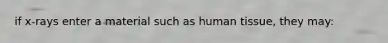 if x-rays enter a material such as human tissue, they may: