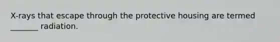 X-rays that escape through the protective housing are termed _______ radiation.