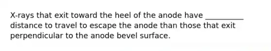 X-rays that exit toward the heel of the anode have __________ distance to travel to escape the anode than those that exit perpendicular to the anode bevel surface.