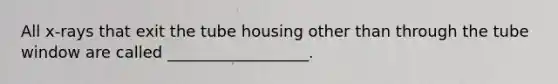 All x-rays that exit the tube housing other than through the tube window are called __________________.