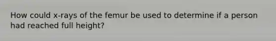 How could x-rays of the femur be used to determine if a person had reached full height?