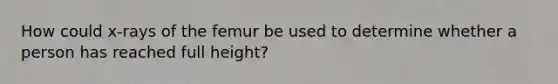 How could x-rays of the femur be used to determine whether a person has reached full height?