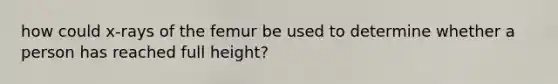 how could x-rays of the femur be used to determine whether a person has reached full height?