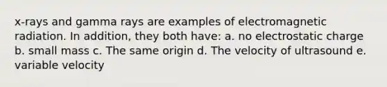 x-rays and gamma rays are examples of electromagnetic radiation. In addition, they both have: a. no electrostatic charge b. small mass c. The same origin d. The velocity of ultrasound e. variable velocity