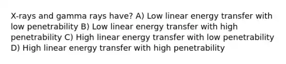 X-rays and gamma rays have? A) Low linear energy transfer with low penetrability B) Low linear energy transfer with high penetrability C) High linear energy transfer with low penetrability D) High linear energy transfer with high penetrability