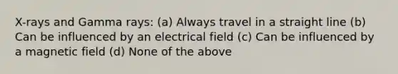 X-rays and Gamma rays: (a) Always travel in a straight line (b) Can be influenced by an electrical field (c) Can be influenced by a magnetic field (d) None of the above