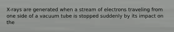 X-rays are generated when a stream of electrons traveling from one side of a vacuum tube is stopped suddenly by its impact on the