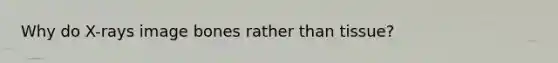 Why do X-rays image bones rather than tissue?