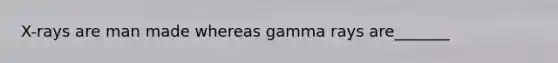 X-rays are man made whereas gamma rays are_______