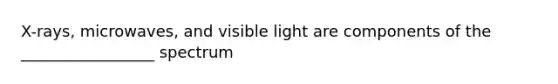 X-rays, microwaves, and visible light are components of the _________________ spectrum