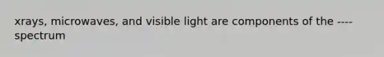 xrays, microwaves, and visible light are components of the ---- spectrum