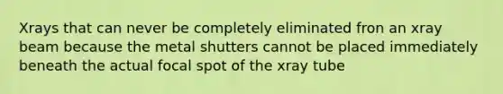 Xrays that can never be completely eliminated fron an xray beam because the metal shutters cannot be placed immediately beneath the actual focal spot of the xray tube