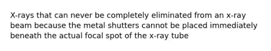 X-rays that can never be completely eliminated from an x-ray beam because the metal shutters cannot be placed immediately beneath the actual focal spot of the x-ray tube