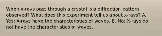 When x-rays pass through a crystal is a diffraction pattern observed? What does this experiment tell us about x-rays? A. Yes; X-rays have the characteristics of waves. B. No; X-rays do not have the characteristics of waves.