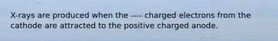 X-rays are produced when the ---- charged electrons from the cathode are attracted to the positive charged anode.