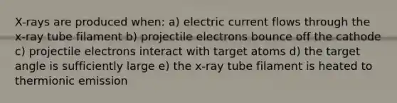 X-rays are produced when: a) electric current flows through the x-ray tube filament b) projectile electrons bounce off the cathode c) projectile electrons interact with target atoms d) the target angle is sufficiently large e) the x-ray tube filament is heated to thermionic emission