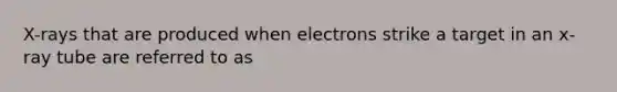 X-rays that are produced when electrons strike a target in an x-ray tube are referred to as