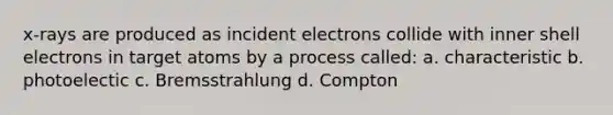 x-rays are produced as incident electrons collide with inner shell electrons in target atoms by a process called: a. characteristic b. photoelectic c. Bremsstrahlung d. Compton