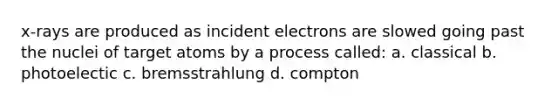 x-rays are produced as incident electrons are slowed going past the nuclei of target atoms by a process called: a. classical b. photoelectic c. bremsstrahlung d. compton