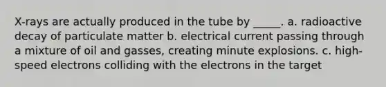 X-rays are actually produced in the tube by _____. a. radioactive decay of particulate matter b. electrical current passing through a mixture of oil and gasses, creating minute explosions. c. high-speed electrons colliding with the electrons in the target