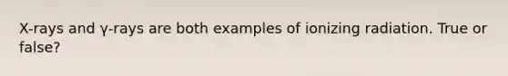 X-rays and γ-rays are both examples of ionizing radiation. True or false?