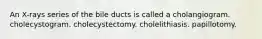 An X-rays series of the bile ducts is called a cholangiogram. cholecystogram. cholecystectomy. cholelithiasis. papillotomy.