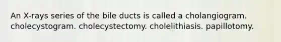 An X-rays series of the bile ducts is called a cholangiogram. cholecystogram. cholecystectomy. cholelithiasis. papillotomy.