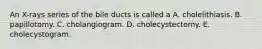 An X-rays series of the bile ducts is called a A. cholelithiasis. B. papillotomy. C. cholangiogram. D. cholecystectomy. E. cholecystogram.