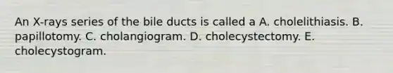 An X-rays series of the bile ducts is called a A. cholelithiasis. B. papillotomy. C. cholangiogram. D. cholecystectomy. E. cholecystogram.