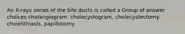 An X-rays series of the bile ducts is called a Group of answer choices cholangiogram. cholecystogram. cholecystectomy. cholelithiasis. papillotomy.