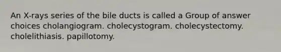 An X-rays series of the bile ducts is called a Group of answer choices cholangiogram. cholecystogram. cholecystectomy. cholelithiasis. papillotomy.