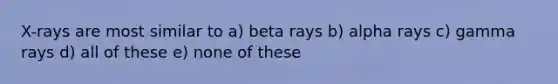 X-rays are most similar to a) beta rays b) alpha rays c) gamma rays d) all of these e) none of these