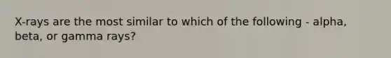 X-rays are the most similar to which of the following - alpha, beta, or gamma rays?