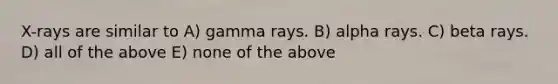 X-rays are similar to A) gamma rays. B) alpha rays. C) beta rays. D) all of the above E) none of the above