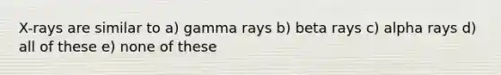 X-rays are similar to a) gamma rays b) beta rays c) alpha rays d) all of these e) none of these