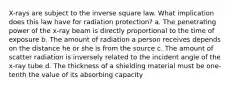 X-rays are subject to the inverse square law. What implication does this law have for radiation protection? a. The penetrating power of the x-ray beam is directly proportional to the time of exposure b. The amount of radiation a person receives depends on the distance he or she is from the source c. The amount of scatter radiation is inversely related to the incident angle of the x-ray tube d. The thickness of a shielding material must be one-tenth the value of its absorbing capacity